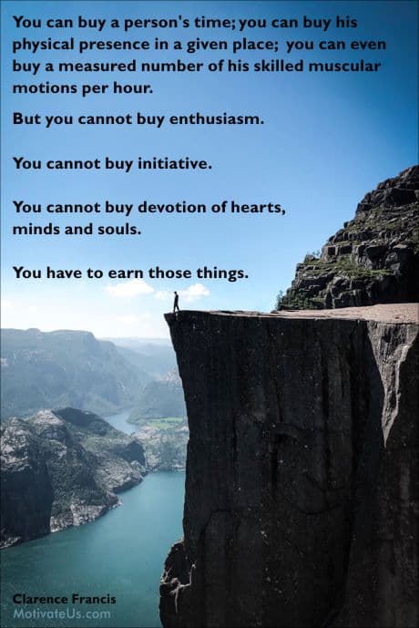 But you cannot buy enthusiasm. You cannot buy initiative.  You cannot buy devotion of hearts, minds and souls. You have to earn those things.