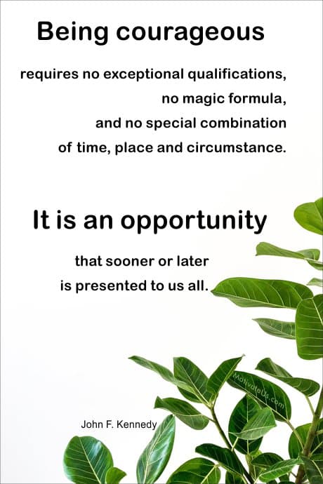 John F. Kennedy quote: Being courageous requires no exceptional qualifications, no magic formula, and no special combination of time, place and circumstance. It is an opportunity that sooner or later is presented to us all.