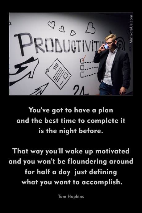 You've got to have a plan and the best time to complete it is the night before. That way you'll wake up motivated and you won't be floundering around for half a day just defining what you want to accomplish. Tom Hopkins 