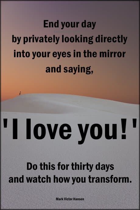 Mark Victor Hansen: End your day by privately looking directly into your eyes in the mirror and saying, 'I love you!' Do this for thirty days and watch how you transform.