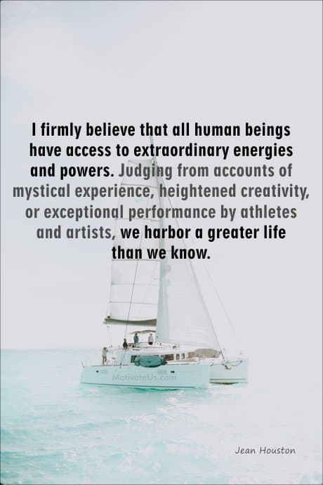 Jean Houston Quote- I firmly believe that all human beings have access to extraordinary energies and powers. Judging from accounts of mystical experience, heightened creativity, or exceptional performance by athletes and artists, we harbor a greater life than we know.