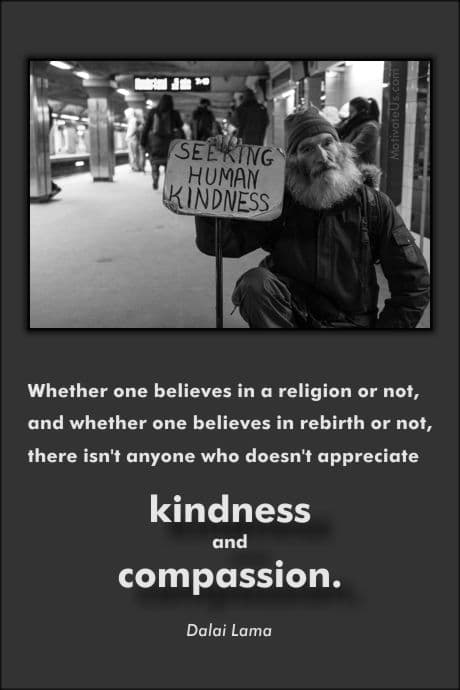 Whether one believes in a religion or not, and whether one believes in rebirth or not, there isn't anyone who doesn't appreciate kindness and compassion. --â€“ Dalai Lama