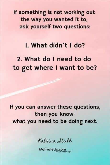If something is not working out the way you wanted it to, ask yourself two questions: 1. What didn't I do? 2. What do I need to do to get where I want to be? If you can answer these questions, then you know what you need to be doing next.